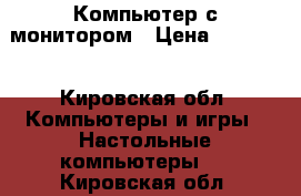 Компьютер с монитором › Цена ­ 10 000 - Кировская обл. Компьютеры и игры » Настольные компьютеры   . Кировская обл.